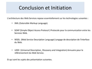 Conclusion et Initiation
L'architecture des Web Services repose essentiellement sur les technologies suivantes :
• XML (Extensible Markup Language).
• SOAP (Simple Object Access Protocol ) Protocole pour la communication entre les
Services Web.
• WSDL (Web Service Description Language) Langage de description de l'interface
du Web.
• UDDI (Universal Description˛ Discovery and Integration) Annuaire pour le
référencement du Web Service.
Et qui sont les sujets des présentation suivantes.
 