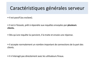 Caractéristiques générales serveur
• Il est passif (ou esclave).
• Il est à l'écoute, prêt à répondre aux requêtes envoyées par plusieurs
clients.
• Dès qu'une requête lui parvient, il la traite et envoie une réponse.
• Il accepte normalement un nombre important de connections de la part des
clients.
• Il n'interagit pas directement avec les utilisateurs finaux.
 
