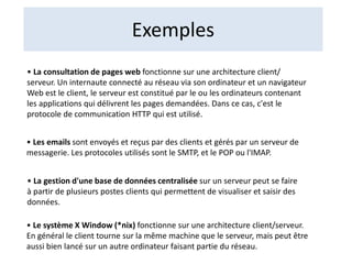 Exemples
• La consultation de pages web fonctionne sur une architecture client/
serveur. Un internaute connecté au réseau via son ordinateur et un navigateur
Web est le client, le serveur est constitué par le ou les ordinateurs contenant
les applications qui délivrent les pages demandées. Dans ce cas, c'est le
protocole de communication HTTP qui est utilisé.
• Les emails sont envoyés et reçus par des clients et gérés par un serveur de
messagerie. Les protocoles utilisés sont le SMTP, et le POP ou l'IMAP.
• La gestion d'une base de données centralisée sur un serveur peut se faire
à partir de plusieurs postes clients qui permettent de visualiser et saisir des
données.
• Le système X Window (*nix) fonctionne sur une architecture client/serveur.
En général le client tourne sur la même machine que le serveur, mais peut être
aussi bien lancé sur un autre ordinateur faisant partie du réseau.
 
