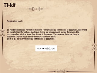 ok
Tf-Idf
Pondération local :
La pondération locale permet de mesurer l’importance du terme dans le document. Elle prend
en compte les informations locales du terme qui ne dépendent que du document. Elle
correspond en général à une fonction de la fréquence d’occurrence du terme dans le
document (noté tf pour term frequency), exprimée ainsi :
Ou f(ti, dj) est la fréquence du terme dans le document݀ .
 