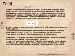 ok
Tf-Idf
Quant à la pondération globale, elle prend en compte les informations concernant le terme
dans la collection. Un poids plus important doit être assigné aux termes qui apparaissent
moins fréquemment dans la collection. Car les termes qui apparaissent dans de nombreux
documents de la collection n’est pas disriminatoire. Un facteur de pondération globale est
alors introduit. Ce facteur nommé݂݀݅ (inverted document frequency), dépend d’une manière
inverse de la fréquence en document du terme et exprimé comme suit :
Ni est la fréquence en document du terme considéré, et N est le nombre total de documents
dans la collection.
Les fonctions de pondération combinant la pondération locale et globale sont référencées
sous le nom de la mesure tf *idf Cette mesure donne une bonne approximation de
l’importance du terme dans les collections de documents de taille homogène.
Pour remédier à ce problème, des travaux ont proposé d’intégrer la taille du document dans
les formules de pondération, comme facteur de normalisation.
La majorité de ces approches se basent sur l’utilisation des mots simples comme unités de
représentation des documents et des requêtes, souvent appelé représentation en sac de
mots BOW. Ces approches posent deux problèmes, l’ambiguïté des mots et leur disparité.
 