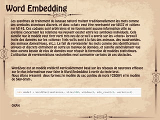 ok
Word Embedding
Les systèmes de traitement du langage naturel traitent traditionnellement les mots comme
des symboles atomiques discrets, et donc «chat» peut être représenté par Id537 et «chien»
par Id143. Ces codages sont arbitraires et ne fournissent aucune information utile au
système concernant les relations qui peuvent exister entre les symboles individuels. Cela
signifie que le modèle peut tirer parti très peu de ce qu'il a appris sur les «chats» lorsqu'il
traite des données sur les «chiens» (tels qu'ils sont à la fois des animaux, des quadrupèdes,
des animaux domestiques, etc.). Le fait de représenter les mots comme des identificateurs
uniques et discrets entraînent en outre un manque de données, et signifie généralement que
nous aurons besoin de plus de données pour réussir la formation de modèles statistiques.
L'utilisation de représentations vectorielles peut surmonter certains de ces obstacles.
Word2vec est un modèle prédictif particulièrement basé sur les réseaux de neurones efficace
sur le plan informatique pour faire le Word Embedding à partir du texte brut.
Nous allons présenté deux formes: le modèle du sac continu de mots (CBOW) et le modèle
de Skip-Gram .
GloVe
 
