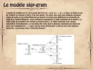 ok
Le modèle skip-gram
L'entrée du modèle est wi, et la sortie doit etre wi-1, wi-2, wi + 1, wi + 2. Donc, la tâche ici est
de "prédire le contexte à partir d’un mot donné". En outre, des mots plus éloignés reçoivent
moins de poids en les échantillonnant au hasard. Lorsque vous définissez le paramètre de
taille de la fenêtre(Window), vous configurez uniquement la taille maximale de la fenêtre. La
taille réelle de la fenêtre est choisie au hasard entre 1 et taille maximale pour chaque
échantillon d'entraînement, ce qui donne des mots dont la distance maximale est observée
avec une probabilité de 1 / c alors que les mots directement à côté du mot sont toujours
observés. (correction grâce à Christina Korger)
 