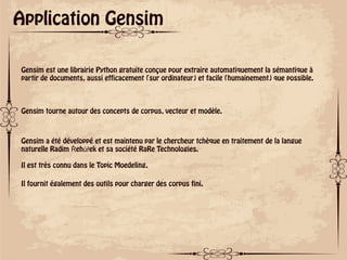 ok
Application Gensim
Gensim est une librairie Python gratuite conçue pour extraire automatiquement la sémantique à
partir de documents, aussi efficacement (sur ordinateur) et facile (humainement) que possible.
Gensim tourne autour des concepts de corpus, vecteur et modèle.
Gensim a été développé et est maintenu par le chercheur tchèque en traitement de la langue
naturelle Radim Řehůřek et sa société RaRe Technologies.
Il est très connu dans le Topic Moedeling,
Il fournit également des outils pour charger des corpus fini.
 