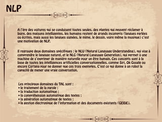 ok
NLP
A l’ère des voitures qui se conduisent toutes seules, des plantes qui peuvent réclamer à
boire, des maisons intelligentes, les humains restent de grands incompris (langues parlées
ou écrites, mais aussi les langues signées, le mime, le dessin, voire même la musique) c’est
une motivation de NLP.
Il regroupe deux domaines spécifiques : le NLU (Natural Language Understanding), qui vise à
comprendre le langage naturel, et le NLG (Natural Language Generation), qui permet à une
machine de s’exprimer de manière naturelle pour un être humain. Ces concepts sont à la
base de toutes les intelligences artificielles conversationnelles, comme Siri, Ok Google ou
encore Cortana pour ne donner que ces trois exemples. C’est ce qui donne à un robot la
capacité de mener une vraie conversation.
Les principaux domaines du TAL sont :
• le traitement de la parole ;
• la traduction automatique ;
• la compréhension automatique des textes ;
• la génération automatique de textes ;
• la gestion électronique de l’information et des documents existants (GEIDE).
 