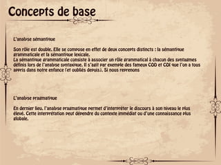ok
Concepts de base
L’analyse sémantique
Son rôle est double. Elle se compose en effet de deux concepts distincts : la sémantique
grammaticale et la sémantique lexicale.
La sémantique grammaticale consiste à associer un rôle grammatical à chacun des syntagmes
définis lors de l’analyse syntaxique. Il s’agit par exemple des fameux COD et COI que l’on a tous
appris dans notre enfance (et oubliés depuis). Si nous reprenons
L’analyse pragmatique
En dernier lieu, l’analyse pragmatique permet d’interpréter le discours à son niveau le plus
élevé. Cette interprétation peut dépendre du contexte immédiat ou d’une connaissance plus
globale.
 
