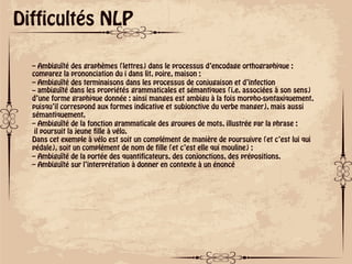 ok
Difficultés NLP
– Ambiguïté des graphèmes (lettres) dans le processus d’encodage orthographique :
comparez la prononciation du i dans lit, poire, maison ;
– Ambiguïté des terminaisons dans les processus de conjugaison et d’infection
– ambiguïté dans les propriétés grammaticales et sémantiques (i.e. associées à son sens)
d’une forme graphique donnée : ainsi manges est ambigu à la fois morpho-syntaxiquement,
puisqu’il correspond aux formes indicative et subjonctive du verbe manger), mais aussi
sémantiquement.
– Ambiguïté de la fonction grammaticale des groupes de mots, illustrée par la phrase :
il poursuit la jeune fille à vélo.
Dans cet exemple à vélo est soit un complément de manière de poursuivre (et c’est lui qui
pédale), soit un complément de nom de fille (et c’est elle qui mouline) ;
– Ambiguïté de la portée des quantificateurs, des conjonctions, des prépositions.
– Ambiguïté sur l’interprétation à donner en contexte à un énoncé
 