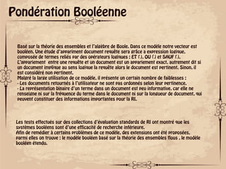 ok
Pondération Booléenne
Basé sur la théorie des ensembles et l’algèbre de Boole. Dans ce modèle notre vecteur est
booléen. Une étude d’appariment document requête sera grâce a expression logique,
composée de termes reliés par des opérateurs logiques : ET (), OU () et SAUF ().
L’appariement entre une requête et un document est un appariement exact, autrement dit si
un document implique au sens logique la requête alors le document est pertinent. Sinon, il
est considéré non pertinent.
Malgré la large utilisation de ce modèle, il présente un certain nombre de faiblesses :
- Les documents retournés à l’utilisateur ne sont pas ordonnés selon leur pertinence.
- La représentation binaire d’un terme dans un document est peu informative, car elle ne
renseigne ni sur la fréquence du terme dans le document ni sur la longueur de document, qui
peuvent constituer des informations importantes pour la RI.
Les tests effectués sur des collections d’évaluation standards de RI ont montré que les
systèmes booléens sont d’une efficacité de recherche inférieure.
Afin de remédier à certains problèmes de ce modèle, des extensions ont été proposées,
parmi elles on trouve : le modèle booléen basé sur la théorie des ensembles flous , le modèle
booléen étendu.
 