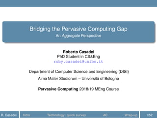 Bridging the Pervasive Computing Gap
An Aggregate Perspective
Roberto Casadei
PhD Student in CS&Eng
roby.casadei@unibo.it
Department of Computer Science and Engineering (DISI)
Alma Mater Studiorum – Università of Bologna
Pervasive Computing 2018/19 MEng Course
R. Casadei Intro Technology: quick survey AC Wrap-up 1/52
 