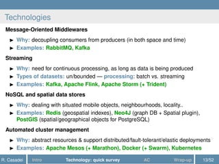 Technologies
Message-Oriented Middlewares
Why: decoupling consumers from producers (in both space and time)
Examples: RabbitMQ, Kafka
Streaming
Why: need for continuous processing, as long as data is being produced
Types of datasets: un/bounded — processing: batch vs. streaming
Examples: Kafka, Apache Flink, Apache Storm (+ Trident)
NoSQL and spatial data stores
Why: dealing with situated mobile objects, neighbourhoods, locality..
Examples: Redis (geospatial indexes), Neo4J (graph DB + Spatial plugin),
PostGIS (spatial/geographical objects for PostgreSQL)
Automated cluster management
Why: abstract resources & support distributed/fault-tolerant/elastic deployments
Examples: Apache Mesos (+ Marathon), Docker (+ Swarm), Kubernetes
R. Casadei Intro Technology: quick survey AC Wrap-up 13/52
 