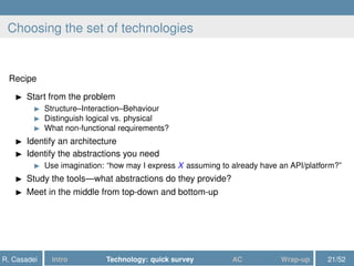 Choosing the set of technologies
Recipe
Start from the problem
Structure–Interaction–Behaviour
Distinguish logical vs. physical
What non-functional requirements?
Identify an architecture
Identify the abstractions you need
Use imagination: “how may I express X assuming to already have an API/platform?”
Study the tools—what abstractions do they provide?
Meet in the middle from top-down and bottom-up
R. Casadei Intro Technology: quick survey AC Wrap-up 21/52
 