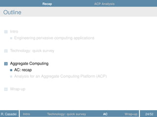 Recap ACP Analysis
Outline
1 Intro
Engineering pervasive computing applications
2 Technology: quick survey
3 Aggregate Computing
AC: recap
Analysis for an Aggregate Computing Platform (ACP)
4 Wrap-up
R. Casadei Intro Technology: quick survey AC Wrap-up 24/52
 