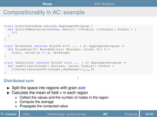 Recap ACP Analysis
Compositionality in AC: example
trait DistributedSum extends AggregateProgram {
def distribMean(size:Double, metric: =>Double, v:Double): Double = {
???
}
}
trait Broadcast extends BlockG with ... { s: AggregateProgram =>
def broadcast[V: Bounded](src: Boolean, value: V): V =
G(src, value)(x => x, nbrRange)
}
trait SumCollect extends BlockC with ... { s: AggregateProgram =>
def sumCollect(target: Boolean, value: Double): Double =
C(value)(distanceTo(target,nbrRange))(_+_,0)
}
:
Distributed sum
Split the space into regions with grain size
Calculate the mean of ﬁeld v in each region
Collect the values and the number of nodes in the region
Compute the average
Propagate the computed value
R. Casadei Intro Technology: quick survey AC Wrap-up 26/52
 