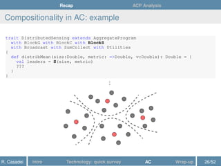 Recap ACP Analysis
Compositionality in AC: example
trait DistributedSensing extends AggregateProgram
with BlockG with BlockC with BlockS
with Broadcast with SumCollect with Utilities
{
def distribMean(size:Double, metric: =>Double, v:Double): Double = {
val leaders = S(size, metric)
???
}
}
:
R. Casadei Intro Technology: quick survey AC Wrap-up 26/52
 