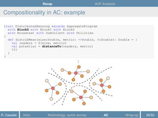 Recap ACP Analysis
Compositionality in AC: example
trait DistributedSensing extends AggregateProgram
with BlockG with BlockC with BlockS
with Broadcast with SumCollect with Utilities
{
def distribMean(size:Double, metric: =>Double, v:Double): Double = {
val leaders = S(size, metric)
val potential = distanceTo(leaders, metric)
???
}
}
:
R. Casadei Intro Technology: quick survey AC Wrap-up 26/52
 
