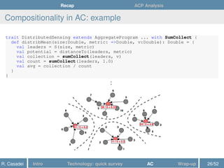 Recap ACP Analysis
Compositionality in AC: example
trait DistributedSensing extends AggregateProgram ... with SumCollect {
def distribMean(size:Double, metric: =>Double, v:Double): Double = {
val leaders = S(size, metric)
val potential = distanceTo(leaders, metric)
val collection = sumCollect(leaders, v)
val count = sumCollect(leaders, 1.0)
val avg = collection / count
}
}
:
R. Casadei Intro Technology: quick survey AC Wrap-up 26/52
 