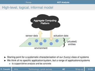 Recap ACP Analysis
High-level, logical, informal model
Starting point for a systematic characterisation of our (fuzzy) class of systems
We think of no speciﬁc application/system, but a range of applications/systems
to support/drive analysis and be concrete
R. Casadei Intro Technology: quick survey AC Wrap-up 31/52
 