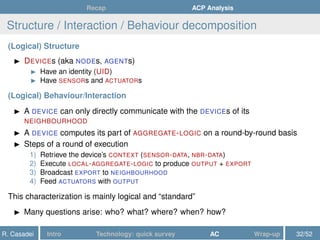 Recap ACP Analysis
Structure / Interaction / Behaviour decomposition
(Logical) Structure
DEVICEs (aka NODEs, AGENTs)
Have an identity (UID)
Have SENSORs and ACTUATORs
(Logical) Behaviour/Interaction
A DEVICE can only directly communicate with the DEVICEs of its
NEIGHBOURHOOD
A DEVICE computes its part of AGGREGATE-LOGIC on a round-by-round basis
Steps of a round of execution
1) Retrieve the device’s CONTEXT (SENSOR-DATA, NBR-DATA)
2) Execute LOCAL-AGGREGATE-LOGIC to produce OUTPUT + EXPORT
3) Broadcast EXPORT to NEIGHBOURHOOD
4) Feed ACTUATORS with OUTPUT
This characterization is mainly logical and “standard”
Many questions arise: who? what? where? when? how?
R. Casadei Intro Technology: quick survey AC Wrap-up 32/52
 