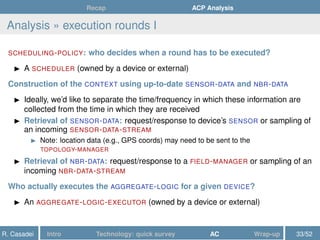 Recap ACP Analysis
Analysis » execution rounds I
SCHEDULING-POLICY: who decides when a round has to be executed?
A SCHEDULER (owned by a device or external)
Construction of the CONTEXT using up-to-date SENSOR-DATA and NBR-DATA
Ideally, we’d like to separate the time/frequency in which these information are
collected from the time in which they are received
Retrieval of SENSOR-DATA: request/response to device’s SENSOR or sampling of
an incoming SENSOR-DATA-STREAM
Note: location data (e.g., GPS coords) may need to be sent to the
TOPOLOGY-MANAGER
Retrieval of NBR-DATA: request/response to a FIELD-MANAGER or sampling of an
incoming NBR-DATA-STREAM
Who actually executes the AGGREGATE-LOGIC for a given DEVICE?
An AGGREGATE-LOGIC-EXECUTOR (owned by a device or external)
R. Casadei Intro Technology: quick survey AC Wrap-up 33/52
 