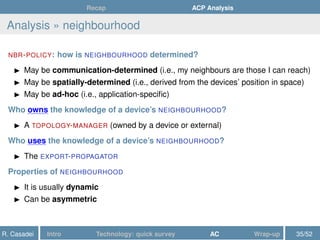 Recap ACP Analysis
Analysis » neighbourhood
NBR-POLICY: how is NEIGHBOURHOOD determined?
May be communication-determined (i.e., my neighbours are those I can reach)
May be spatially-determined (i.e., derived from the devices’ position in space)
May be ad-hoc (i.e., application-speciﬁc)
Who owns the knowledge of a device’s NEIGHBOURHOOD?
A TOPOLOGY-MANAGER (owned by a device or external)
Who uses the knowledge of a device’s NEIGHBOURHOOD?
The EXPORT-PROPAGATOR
Properties of NEIGHBOURHOOD
It is usually dynamic
Can be asymmetric
R. Casadei Intro Technology: quick survey AC Wrap-up 35/52
 