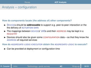Recap ACP Analysis
Analysis » conﬁguration
How do components locate (the address of) other components?
DEVICEs should be addressable to support e.g. peer-to-peer interaction or the
the delivery of ACTUATION-DATA
The mappings between DEVICEs’ UIDs and their ADDRESS may be kept in a
REGISTRY
Devices should also be given some CONFIGURATION data – so that they know the
ADDRESS of required services
How do AGGREGATE-LOGIC-EXECUTOR obtain the AGGREGATE-LOGIC to execute?
Can be provided at deployment or conﬁguration time
R. Casadei Intro Technology: quick survey AC Wrap-up 36/52
 