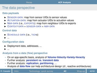 Recap ACP Analysis
The data perspective
Data payloads
SENSOR-DATA: map from sensor UIDs to sensor values
ACTUATION-DATA: map from actuator UIDs to actuation values
NBR-DATA (i.e., EXPORTS): map from neighbour UIDs to exports
CONTEXT-DATA = SENSOR-DATA + NBR-DATA
Control data
SCHEDULE-DATA (i.e., TICKs)
...
Conﬁguration data
Deployment data, addresses, ...
...
Analysis from a data (ﬂow) perspective
» On an app-speciﬁc basis, analysis of Volume-Velocity-Variety-Veracity
» Further analysis: persistent vs. transient data
» Further analysis: replication, partitioning, ...
» Analysis of data ﬂow can help architectural design (cf., reactive architectures)
R. Casadei Intro Technology: quick survey AC Wrap-up 40/52
 