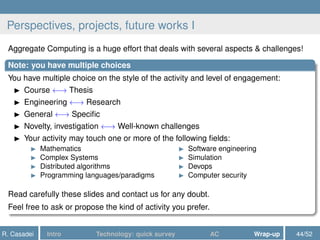 Perspectives, projects, future works I
Aggregate Computing is a huge effort that deals with several aspects & challenges!
Note: you have multiple choices
You have multiple choice on the style of the activity and level of engagement:
Course ←→ Thesis
Engineering ←→ Research
General ←→ Speciﬁc
Novelty, investigation ←→ Well-known challenges
Your activity may touch one or more of the following ﬁelds:
Mathematics
Complex Systems
Distributed algorithms
Programming languages/paradigms
Software engineering
Simulation
Devops
Computer security
Read carefully these slides and contact us for any doubt.
Feel free to ask or propose the kind of activity you prefer.
R. Casadei Intro Technology: quick survey AC Wrap-up 44/52
 