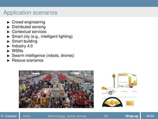 Application scenarios
Crowd engineering
Distributed sensing
Contextual services
Smart city (e.g., intelligent lighting)
Smart building
Industry 4.0
WSNs
Swarm intelligence (robots, drones)
Rescue scenarios
R. Casadei Intro Technology: quick survey AC Wrap-up 49/52
 