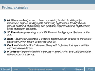 Project examples
1 Middleware—Analyse the problem of providing ﬂexible cloud/ﬂog/edge
middleware support for Aggregate Computing applications. Identify the key
general concerns, abstractions, non-functional requirements that might arise in
some application scenarios.
2 3DSim—Develop a prototype of a 3D Simulator for Aggregate Systems on the
JVM.
3 Edge—Study how Aggregate Computing techniques can be used to orchestrate
task scheduling in Edge Computing scenarios.
4 Flocks—Extend the ScaFi standard library with high-level ﬂocking capabilities,
and provide nice demos.
5 Processes—Experiment with the process-oriented API of Scaﬁ, and contribute
with additions and demos.
R. Casadei Intro Technology: quick survey AC Wrap-up 50/52
 