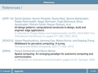 References
References I
[QPR+
16] Soheil Qanbari, Samim Pezeshki, Rozita Raisi, Samira Mahdizadeh,
Rabee Rahimzadeh, Negar Behinaein, Fada Mahmoudi, Shiva
Ayoubzadeh, Parham Fazlali, Keyvan Roshani, et al.
Iot design patterns: computational constructs to design, build and
engineer edge applications.
In Internet-of-Things Design and Implementation (IoTDI), 2016 IEEE First
International Conference on, pages 277–282. IEEE, 2016.
[RCKZ13] Vaskar Raychoudhury, Jiannong Cao, Mohan Kumar, and Daqiang Zhang.
Middleware for pervasive computing: A survey.
Pervasive and Mobile Computing, 9(2):177–200, 2013.
[ZM04] Franco Zambonelli and Marco Mamei.
Spatial computing: An emerging paradigm for autonomic computing and
communication.
In Workshop on Autonomic Communication, pages 44–57. Springer, 2004.
R. Casadei Appendix 51/52
 