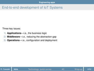 Engineering apps
End-to-end development of IoT Systems
Three key issues:
1) Applications—i.e., the business logic
2) Middleware—i.e., reducing the abstraction gap
3) Operations—i.e., conﬁguration and deployment
R. Casadei Intro Technology: quick survey AC Wrap-up 6/52
 