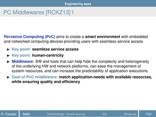 Engineering apps
PC Middlewares [RCKZ13] I
Pervasive Computing (PvC) aims to create a smart environment with embedded
and networked computing devices providing users with seamless service access
Key point: seamless service access
Key point: human-centricity
Middleware: SW and tools that can help hide the complexity and heterogeneity
of the underlying HW and network platforms, can ease the management of
system resources, and can increase the predictability of application executions.
Goal of PvC middleware: match application-needs with available resources,
while ensuring quality and efﬁciency
R. Casadei Intro Technology: quick survey AC Wrap-up 7/52
 