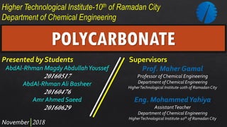 Higher Technological Institute-10th of Ramadan City
Department of Chemical Engineering
2018
Presented by Students
AbdAl-Rhman Magdy AbdullahYoussef
20160517
AbdAl-Rhman Ali Basheer
20160476
Amr Ahmed Saeed
20160629
Supervisors
Prof. Maher Gamal
Professor of Chemical Engineering
Department of Chemical Engineering
HigherTechnological Institute-10th of Ramadan City
Eng. MohammedYahiya
AssistantTeacher
Department of Chemical Engineering
HigherTechnological Institute-10th of Ramadan City
POLYCARBONATE
November
 