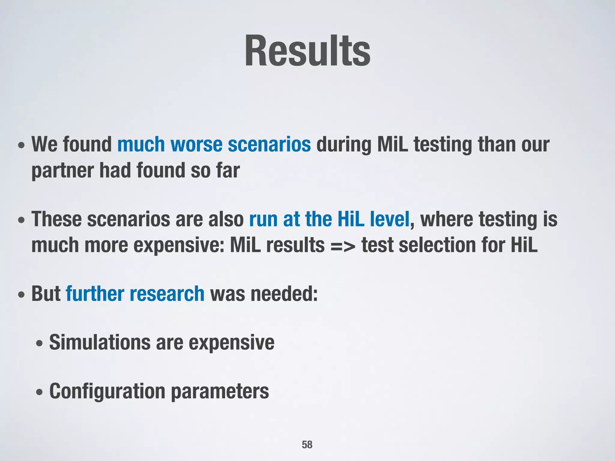 Results
• We found much worse scenarios during MiL testing than our
partner had found so far
• These scenarios are also run at the HiL level, where testing is
much more expensive: MiL results => test selection for HiL
• But further research was needed:
• Simulations are expensive
• Configuration parameters
58
 