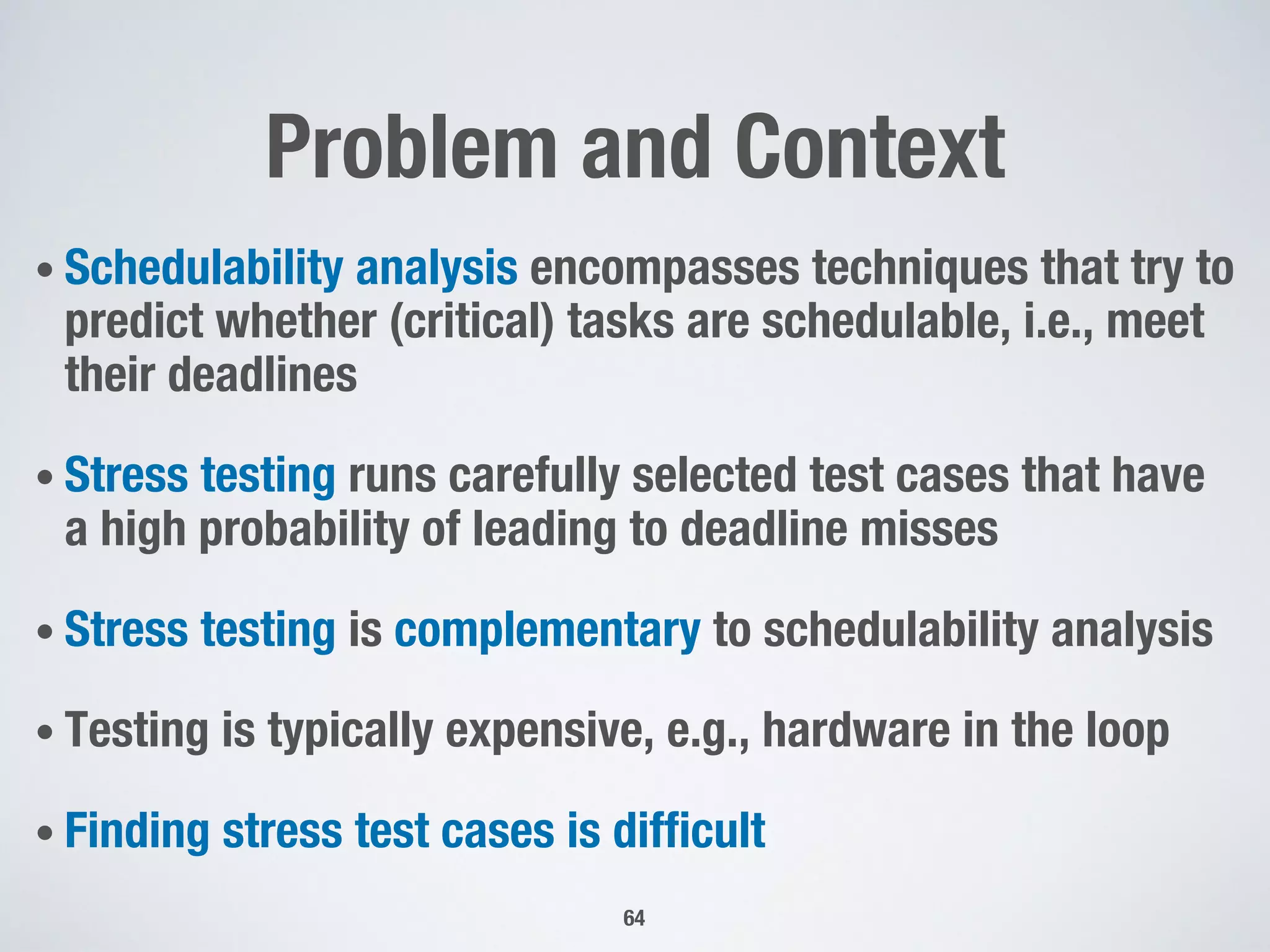 Problem and Context
• Schedulability analysis encompasses techniques that try to
predict whether (critical) tasks are schedulable, i.e., meet
their deadlines
• Stress testing runs carefully selected test cases that have
a high probability of leading to deadline misses
• Stress testing is complementary to schedulability analysis
• Testing is typically expensive, e.g., hardware in the loop
• Finding stress test cases is difficult
64
 