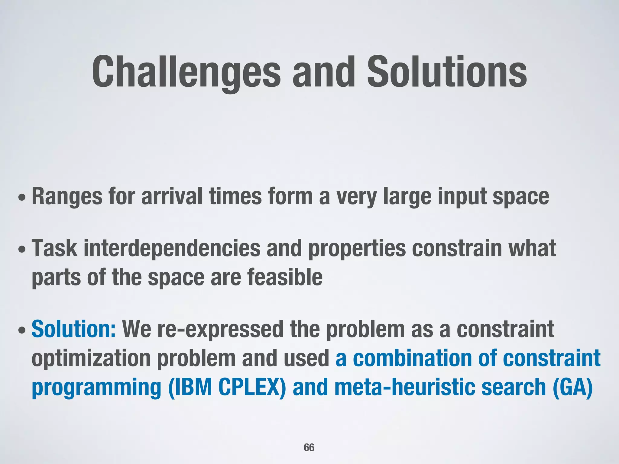 Challenges and Solutions
• Ranges for arrival times form a very large input space
• Task interdependencies and properties constrain what
parts of the space are feasible
• Solution: We re-expressed the problem as a constraint
optimization problem and used a combination of constraint
programming (IBM CPLEX) and meta-heuristic search (GA)
66
 