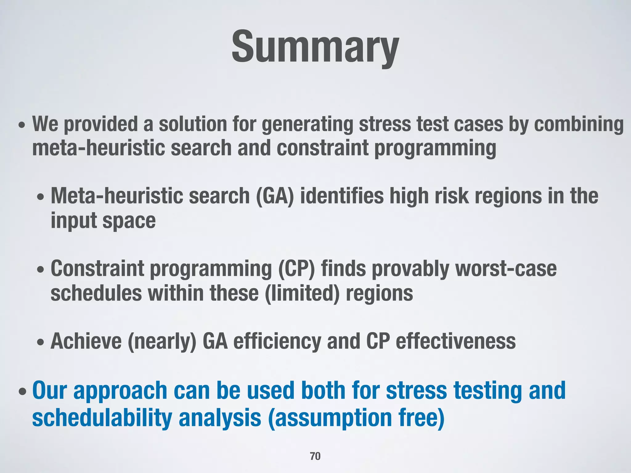 Summary
• We provided a solution for generating stress test cases by combining
meta-heuristic search and constraint programming
• Meta-heuristic search (GA) identifies high risk regions in the
input space
• Constraint programming (CP) finds provably worst-case
schedules within these (limited) regions
• Achieve (nearly) GA efficiency and CP effectiveness
• Our approach can be used both for stress testing and
schedulability analysis (assumption free)
70
 