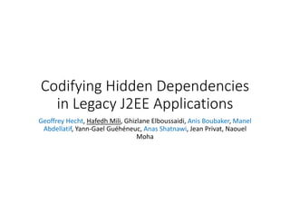 Codifying Hidden Dependencies
in Legacy J2EE Applications
Geoffrey Hecht, Hafedh Mili, Ghizlane Elboussaidi, Anis Boubaker, Manel
Abdellatif, Yann-Gael Guéhéneuc, Anas Shatnawi, Jean Privat, Naouel
Moha
 