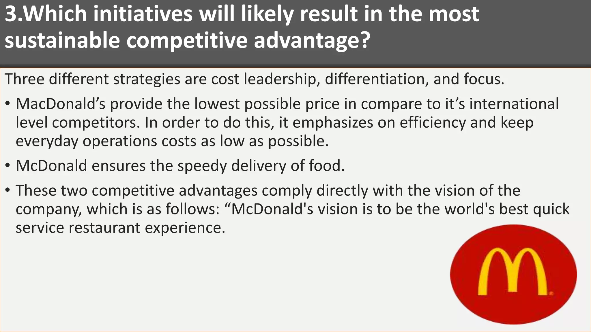 3.Which initiatives will likely result in the most
sustainable competitive advantage?
Three different strategies are cost leadership, differentiation, and focus.
• MacDonald’s provide the lowest possible price in compare to it’s international
level competitors. In order to do this, it emphasizes on efficiency and keep
everyday operations costs as low as possible.
• McDonald ensures the speedy delivery of food.
• These two competitive advantages comply directly with the vision of the
company, which is as follows: “McDonald's vision is to be the world's best quick
service restaurant experience.
 