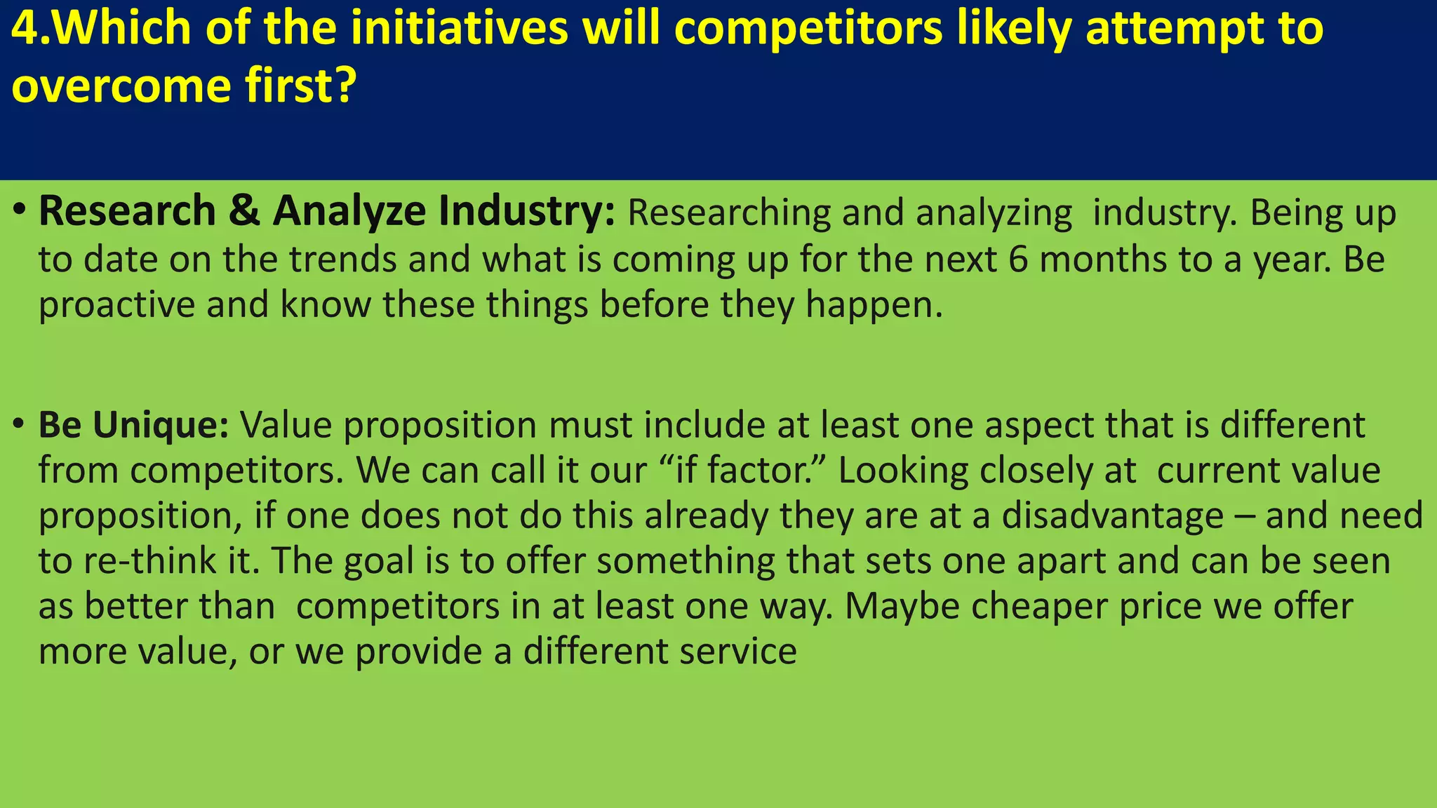 4.Which of the initiatives will competitors likely attempt to
overcome first?
• Research & Analyze Industry: Researching and analyzing industry. Being up
to date on the trends and what is coming up for the next 6 months to a year. Be
proactive and know these things before they happen.
• Be Unique: Value proposition must include at least one aspect that is different
from competitors. We can call it our “if factor.” Looking closely at current value
proposition, if one does not do this already they are at a disadvantage – and need
to re-think it. The goal is to offer something that sets one apart and can be seen
as better than competitors in at least one way. Maybe cheaper price we offer
more value, or we provide a different service
 