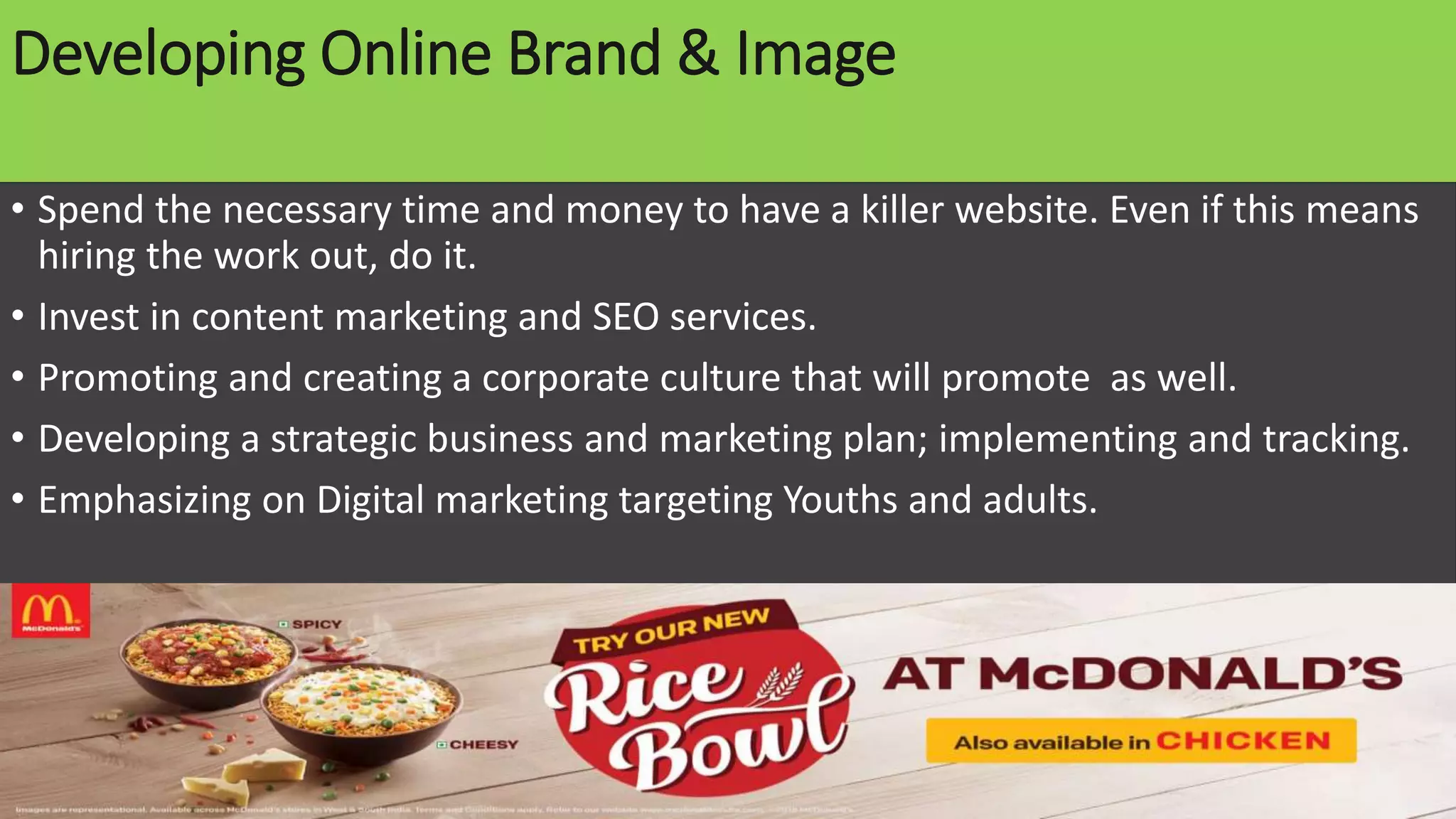 Developing Online Brand & Image
• Spend the necessary time and money to have a killer website. Even if this means
hiring the work out, do it.
• Invest in content marketing and SEO services.
• Promoting and creating a corporate culture that will promote as well.
• Developing a strategic business and marketing plan; implementing and tracking.
• Emphasizing on Digital marketing targeting Youths and adults.
 