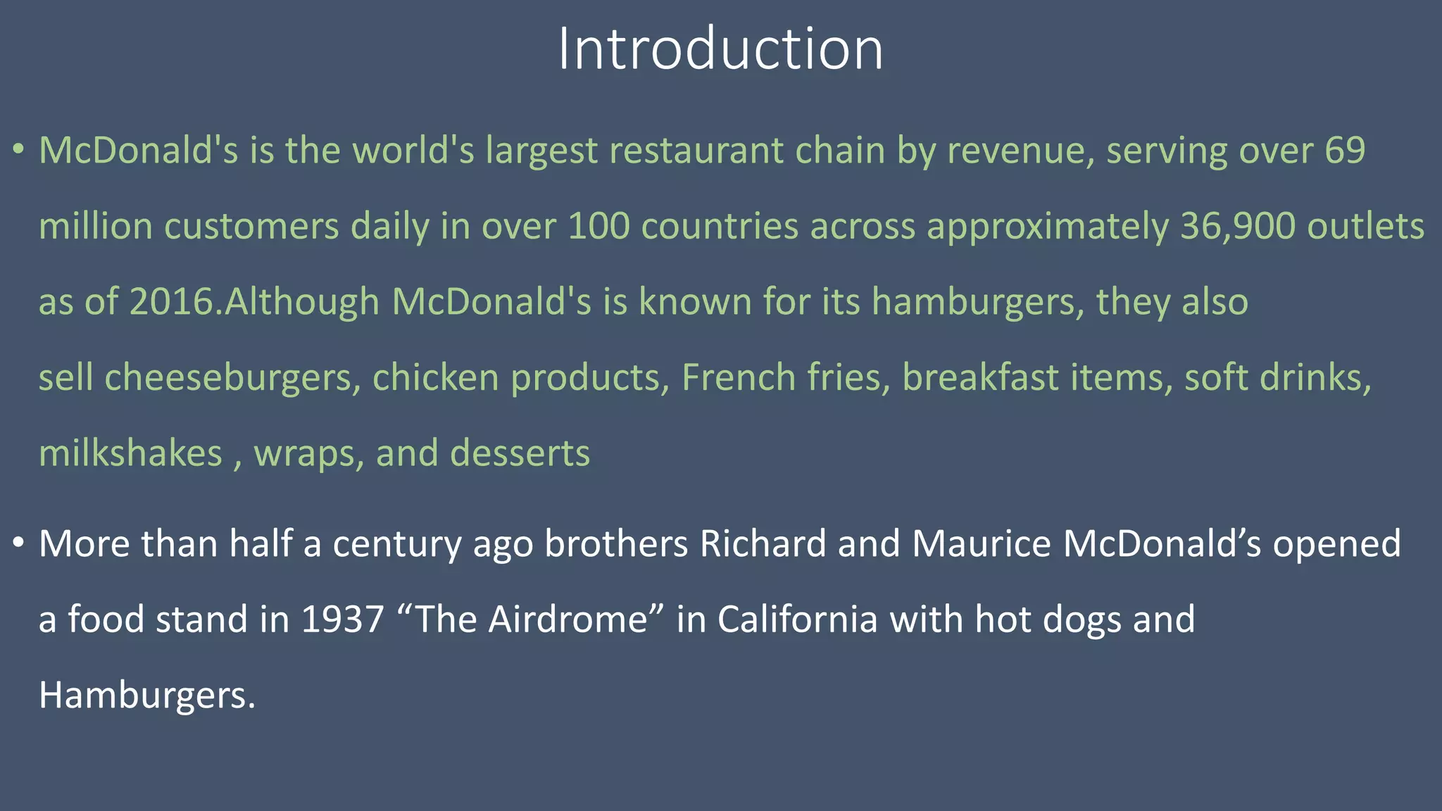 Introduction
• McDonald's is the world's largest restaurant chain by revenue, serving over 69
million customers daily in over 100 countries across approximately 36,900 outlets
as of 2016.Although McDonald's is known for its hamburgers, they also
sell cheeseburgers, chicken products, French fries, breakfast items, soft drinks,
milkshakes , wraps, and desserts
• More than half a century ago brothers Richard and Maurice McDonald’s opened
a food stand in 1937 “The Airdrome” in California with hot dogs and
Hamburgers.
 