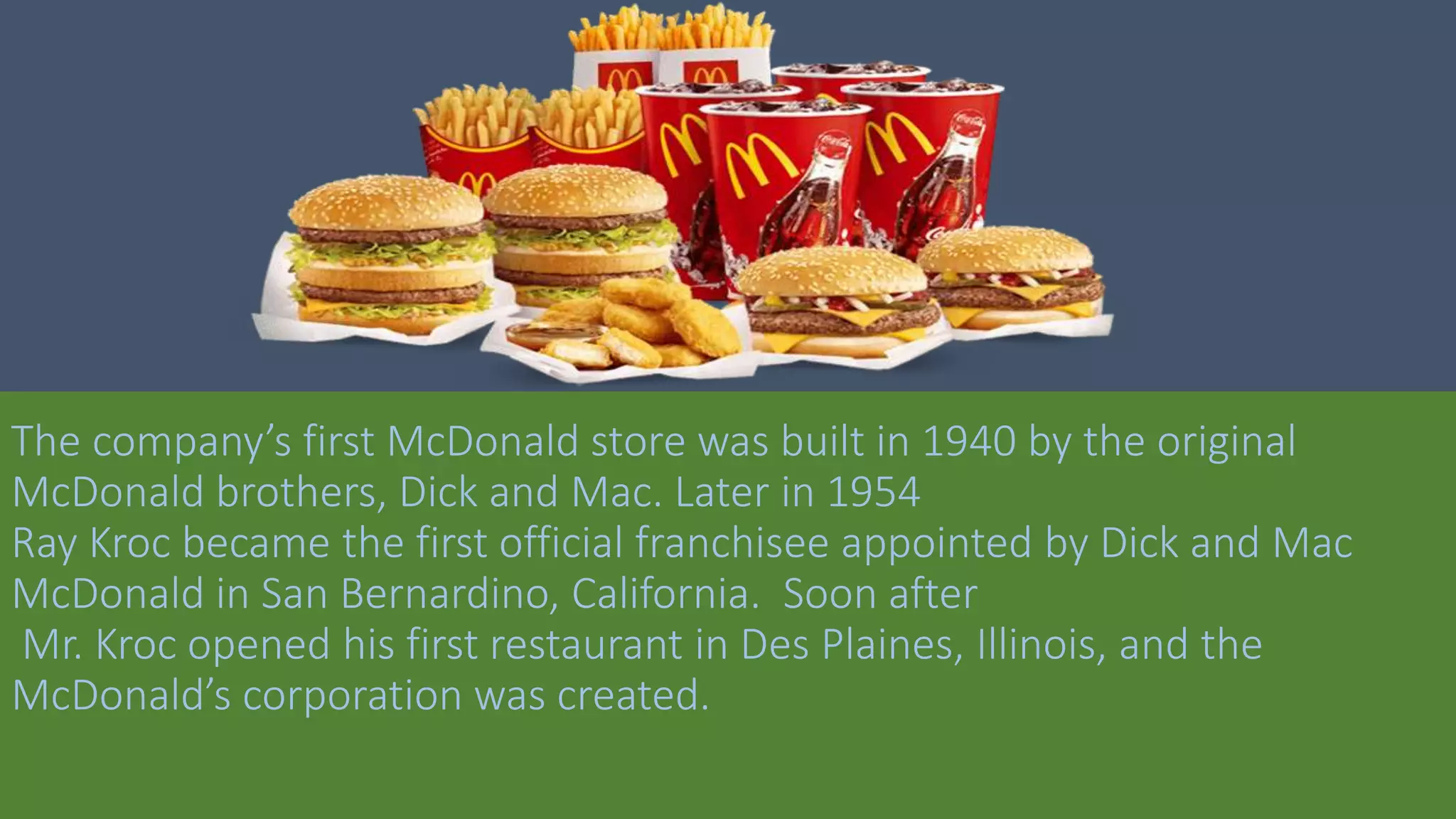 The company’s first McDonald store was built in 1940 by the original
McDonald brothers, Dick and Mac. Later in 1954
Ray Kroc became the first official franchisee appointed by Dick and Mac
McDonald in San Bernardino, California. Soon after
Mr. Kroc opened his first restaurant in Des Plaines, Illinois, and the
McDonald’s corporation was created.
 