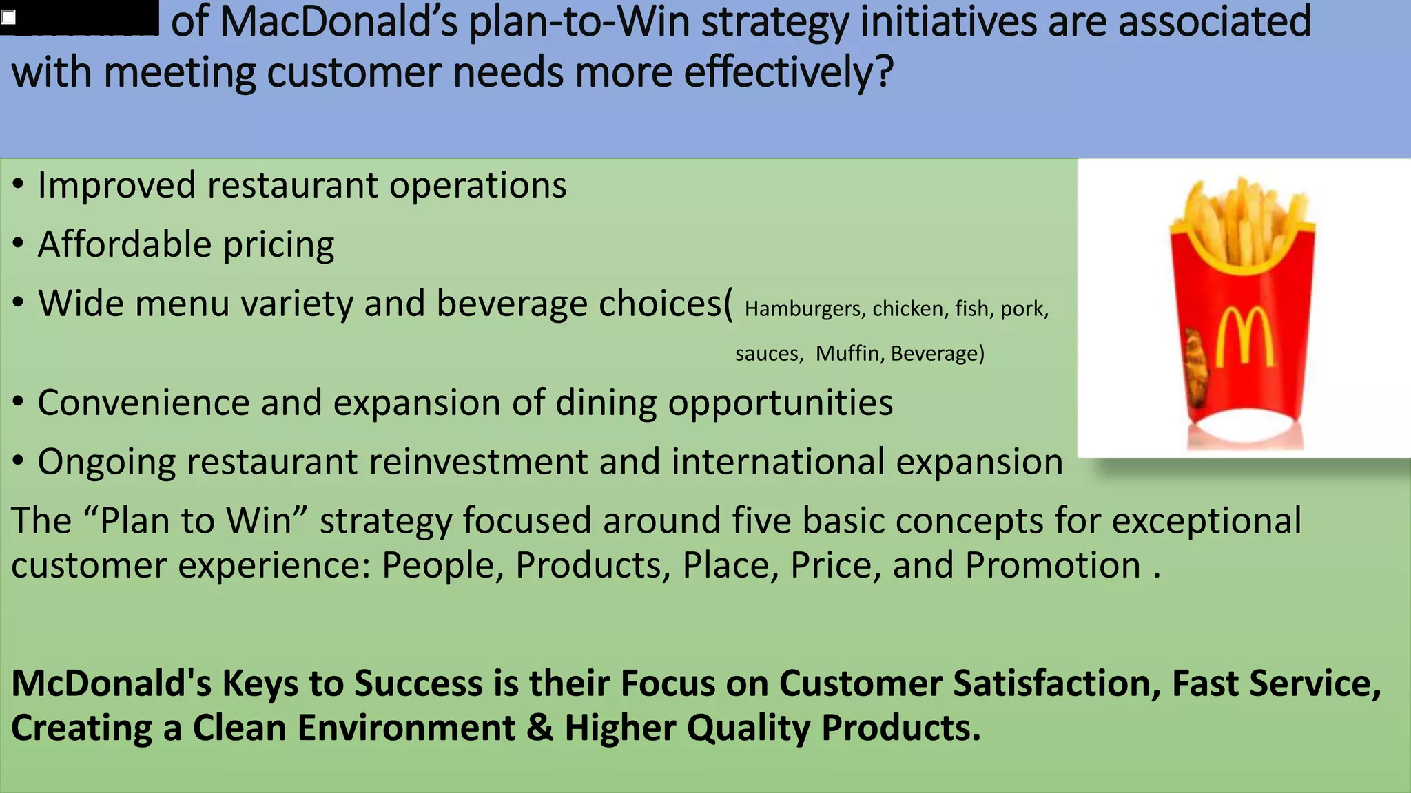 1.Which of MacDonald’s plan-to-Win strategy initiatives are associated
with meeting customer needs more effectively?
• Improved restaurant operations
• Affordable pricing
• Wide menu variety and beverage choices( Hamburgers, chicken, fish, pork,
sauces, Muffin, Beverage)
• Convenience and expansion of dining opportunities
• Ongoing restaurant reinvestment and international expansion
The “Plan to Win” strategy focused around five basic concepts for exceptional
customer experience: People, Products, Place, Price, and Promotion .
McDonald's Keys to Success is their Focus on Customer Satisfaction, Fast Service,
Creating a Clean Environment & Higher Quality Products.
 
