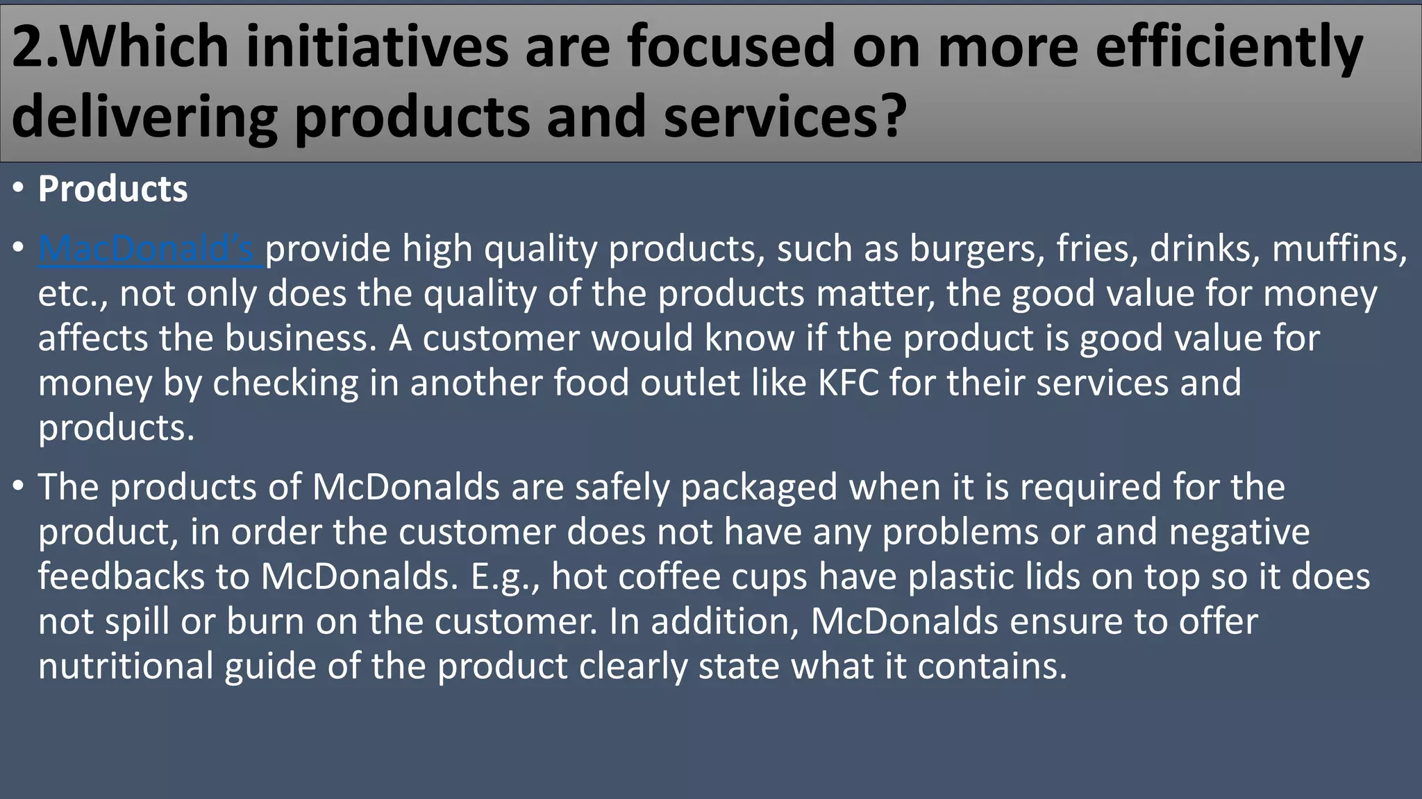 2.Which initiatives are focused on more efficiently
delivering products and services?
• Products
• MacDonald’s provide high quality products, such as burgers, fries, drinks, muffins,
etc., not only does the quality of the products matter, the good value for money
affects the business. A customer would know if the product is good value for
money by checking in another food outlet like KFC for their services and
products.
• The products of McDonalds are safely packaged when it is required for the
product, in order the customer does not have any problems or and negative
feedbacks to McDonalds. E.g., hot coffee cups have plastic lids on top so it does
not spill or burn on the customer. In addition, McDonalds ensure to offer
nutritional guide of the product clearly state what it contains.
 