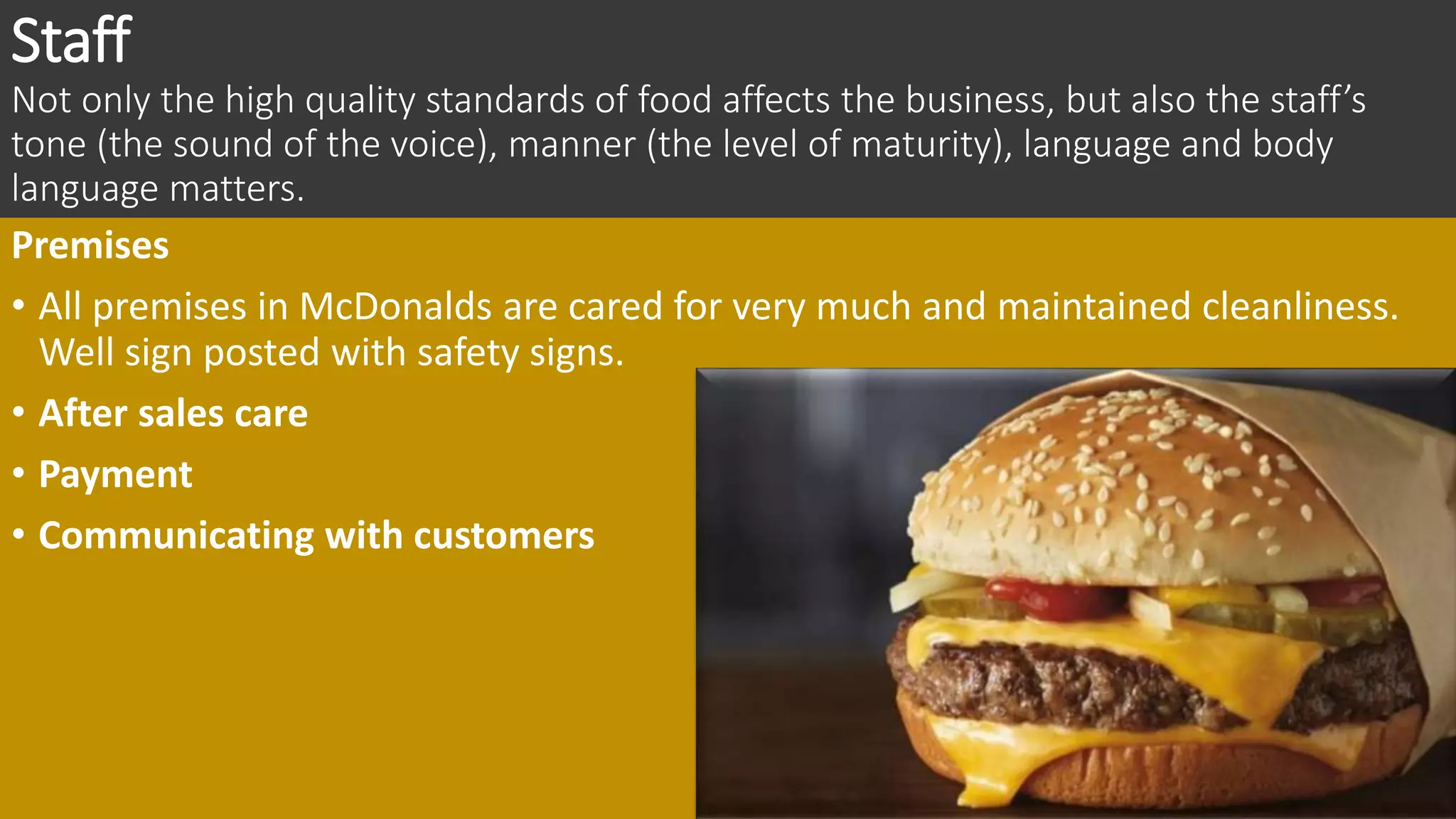 Staff
Not only the high quality standards of food affects the business, but also the staff’s
tone (the sound of the voice), manner (the level of maturity), language and body
language matters.
Premises
• All premises in McDonalds are cared for very much and maintained cleanliness.
Well sign posted with safety signs.
• After sales care
• Payment
• Communicating with customers
 