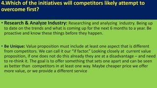 4.Which of the initiatives will competitors likely attempt to
overcome first?
• Research & Analyze Industry: Researching and analyzing industry. Being up
to date on the trends and what is coming up for the next 6 months to a year. Be
proactive and know these things before they happen.
• Be Unique: Value proposition must include at least one aspect that is different
from competitors. We can call it our “if factor.” Looking closely at current value
proposition, if one does not do this already they are at a disadvantage – and need
to re-think it. The goal is to offer something that sets one apart and can be seen
as better than competitors in at least one way. Maybe cheaper price we offer
more value, or we provide a different service
 