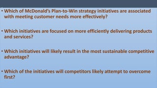 .
• Which of McDonald’s Plan-to-Win strategy initiatives are associated
with meeting customer needs more effectively?
• Which initiatives are focused on more efficiently delivering products
and services?
• Which initiatives will likely result in the most sustainable competitive
advantage?
• Which of the initiatives will competitors likely attempt to overcome
first?
 