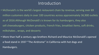 Introduction
• McDonald's is the world's largest restaurant chain by revenue, serving over 69
million customers daily in over 100 countries across approximately 36,900 outlets
as of 2016.Although McDonald's is known for its hamburgers, they also
sell cheeseburgers, chicken products, French fries, breakfast items, soft drinks,
milkshakes , wraps, and desserts
• More than half a century ago brothers Richard and Maurice McDonald’s opened
a food stand in 1937 “The Airdrome” in California with hot dogs and
Hamburgers.
 