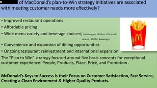 1.Which of MacDonald’s plan-to-Win strategy initiatives are associated
with meeting customer needs more effectively?
• Improved restaurant operations
• Affordable pricing
• Wide menu variety and beverage choices( Hamburgers, chicken, fish, pork,
sauces, Muffin, Beverage)
• Convenience and expansion of dining opportunities
• Ongoing restaurant reinvestment and international expansion
The “Plan to Win” strategy focused around five basic concepts for exceptional
customer experience: People, Products, Place, Price, and Promotion .
McDonald's Keys to Success is their Focus on Customer Satisfaction, Fast Service,
Creating a Clean Environment & Higher Quality Products.
 